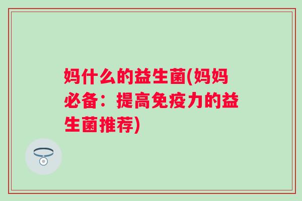 妈什么的益生菌(妈妈必备:提高力的益生菌推荐) 妈什么的益生菌(妈妈必备:提高力的益生菌推荐)