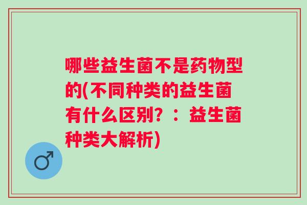 哪些益生菌不是型的(不同种类的益生菌有什么区别？：益生菌种类大解析)