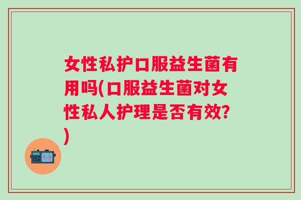 女性私护口服益生菌有用吗(口服益生菌对女性私人护理是否有效?) 女性私护口服益生菌有用吗(口服益生菌对女性私人护理是否有效?)