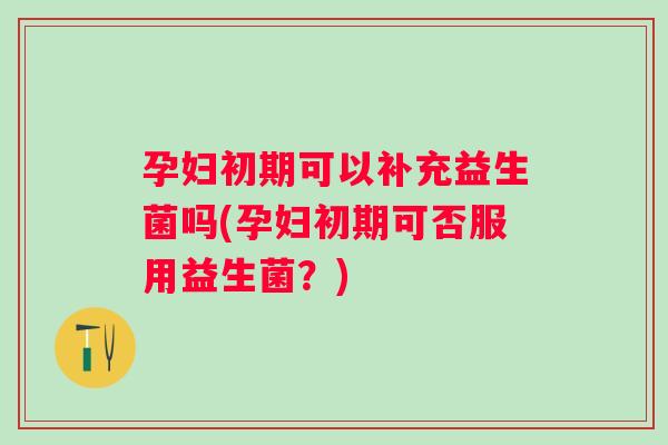 孕妇初期可以补充益生菌吗(孕妇初期可否服用益生菌？)