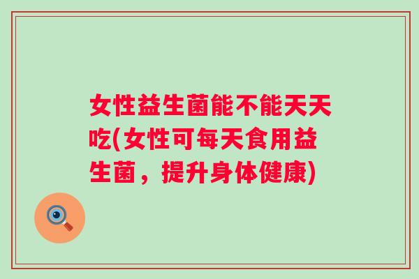 女性益生菌能不能天天吃(女性可每天食用益生菌,提升身体健康) 女性益生菌能不能天天吃(女性可每天食用益生菌,提升身体健康)