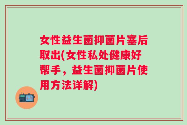 女性益生菌抑菌片塞后取出(女性私处健康好帮手，益生菌抑菌片使用方法详解)