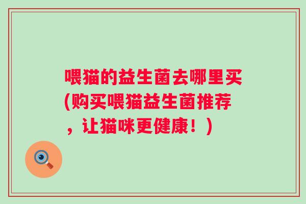 喂猫的益生菌去哪里买(购买喂猫益生菌推荐,让猫咪更健康!) 喂猫的益生菌去哪里买(购买喂猫益生菌推荐,让猫咪更健康!)