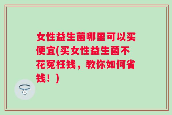 女性益生菌哪里可以买便宜(买女性益生菌不花冤枉钱,教你如何省钱!) 女性益生菌哪里可以买便宜(买女性益生菌不花冤枉钱,教你如何省钱!)
