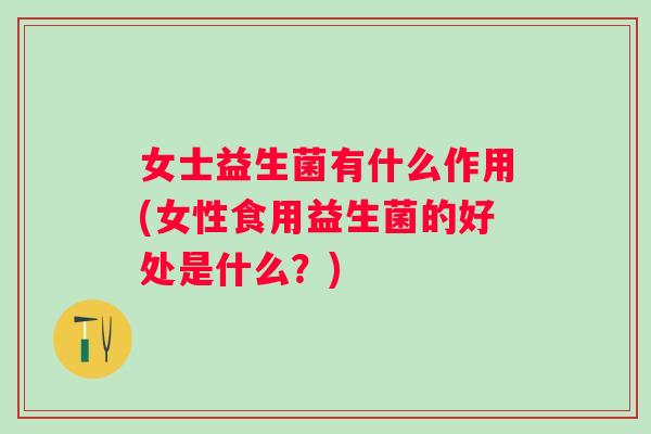 女士益生菌有什么作用(女性食用益生菌的好处是什么？)