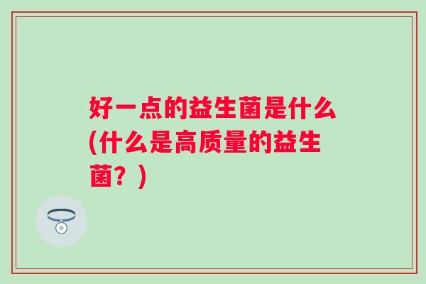 好一点的益生菌是什么(什么是高质量的益生菌?) 好一点的益生菌是什么(什么是高质量的益生菌?)