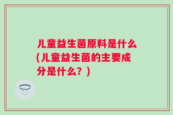 儿童益生菌原料是什么(儿童益生菌的主要成分是什么?) 儿童益生菌原料是什么(儿童益生菌的主要成分是什么?)