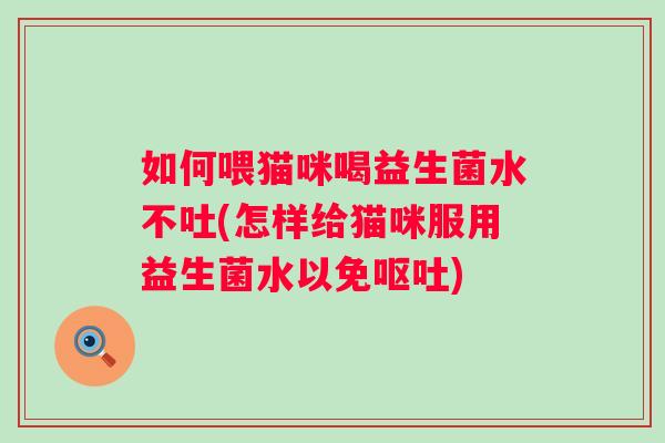 如何喂猫咪喝益生菌水不吐(怎样给猫咪服用益生菌水以免) 如何喂猫咪喝益生菌水不吐(怎样给猫咪服用益生菌水以免)