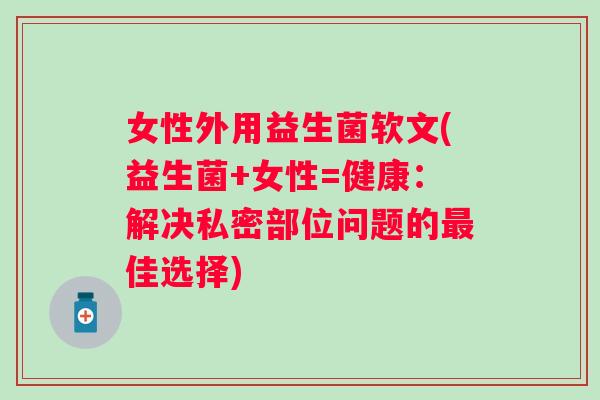 女性外用益生菌软文(益生菌+女性=健康:解决私密部位问题的佳选择) 女性外用益生菌软文(益生菌+女性=健康:解决私密部位问题的佳选择)