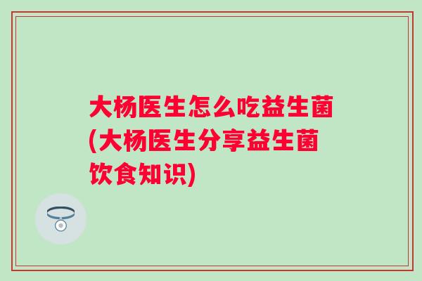 大杨医生怎么吃益生菌(大杨医生分享益生菌饮食知识)