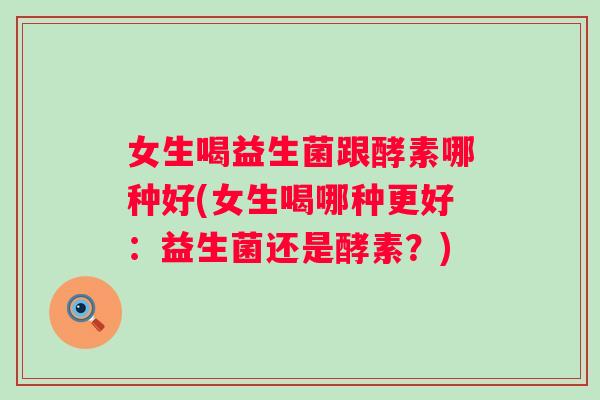 女生喝益生菌跟酵素哪种好(女生喝哪种更好:益生菌还是酵素?) 女生喝益生菌跟酵素哪种好(女生喝哪种更好:益生菌还是酵素?)