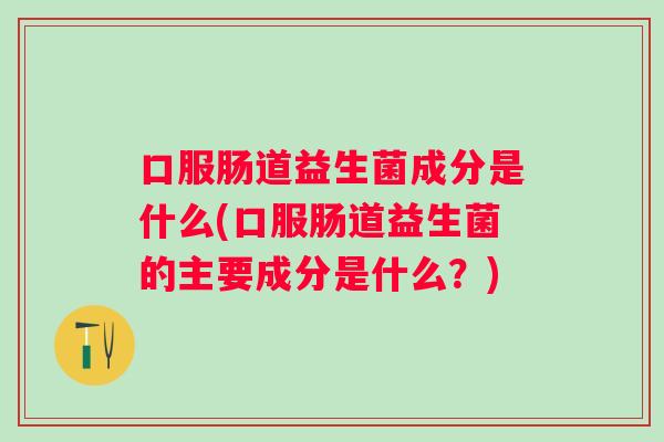 口服肠道益生菌成分是什么(口服肠道益生菌的主要成分是什么?) 口服肠道益生菌成分是什么(口服肠道益生菌的主要成分是什么?)