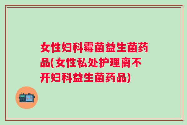 女性霉菌益生菌药品(女性私处护理离不开益生菌药品)
