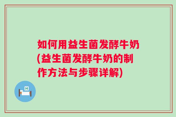 如何用益生菌发酵牛奶(益生菌发酵牛奶的制作方法与步骤详解)