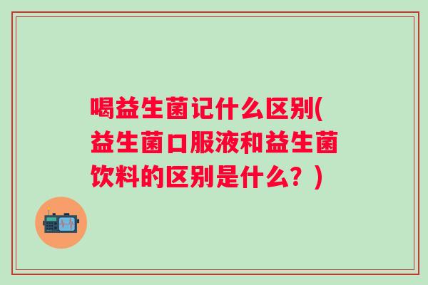 喝益生菌记什么区别(益生菌口服液和益生菌饮料的区别是什么？)