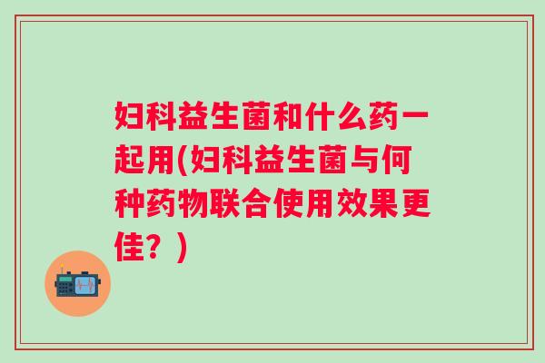 益生菌和什么药一起用(益生菌与何种联合使用效果更佳?) 益生菌和什么药一起用(益生菌与何种联合使用效果更佳?)