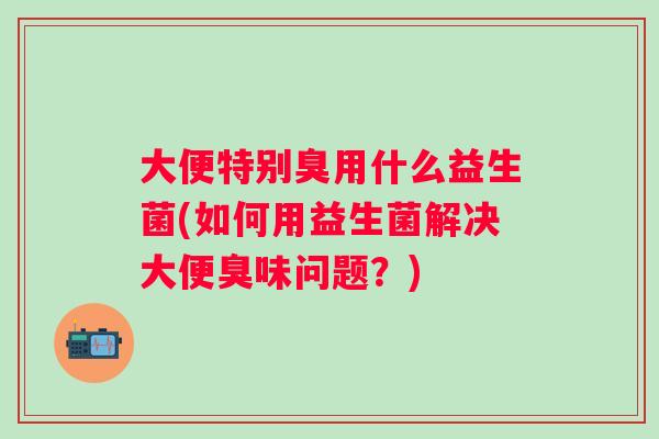 大便特别臭用什么益生菌(如何用益生菌解决大便臭味问题？)