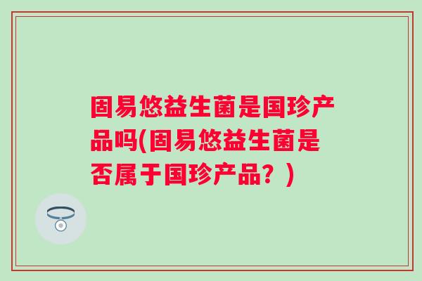 固易悠益生菌是国珍产品吗(固易悠益生菌是否属于国珍产品？)