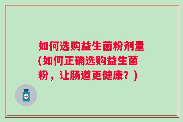 如何选购益生菌粉剂量(如何正确选购益生菌粉,让肠道更健康?) 如何选购益生菌粉剂量(如何正确选购益生菌粉,让肠道更健康?)