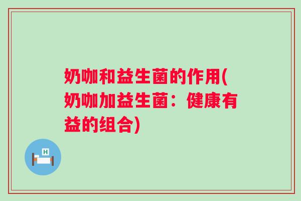 奶咖和益生菌的作用(奶咖加益生菌：健康有益的组合)