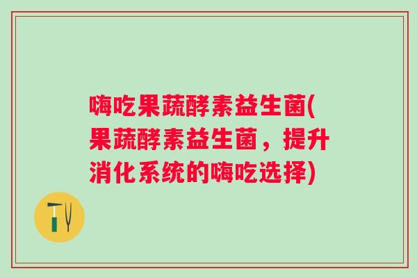 嗨吃果蔬酵素益生菌(果蔬酵素益生菌,提升消化系统的嗨吃选择) 嗨吃果蔬酵素益生菌(果蔬酵素益生菌,提升消化系统的嗨吃选择)