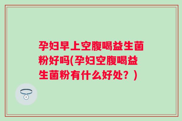 孕妇早上空腹喝益生菌粉好吗(孕妇空腹喝益生菌粉有什么好处?) 孕妇早上空腹喝益生菌粉好吗(孕妇空腹喝益生菌粉有什么好处?)