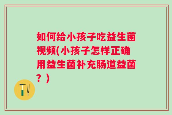 如何给小孩子吃益生菌视频(小孩子怎样正确用益生菌补充肠道益菌？)