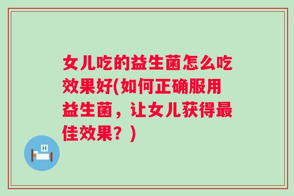 女儿吃的益生菌怎么吃效果好(如何正确服用益生菌，让女儿获得最佳效果？)