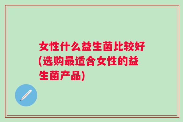 女性什么益生菌比较好(选购适合女性的益生菌产品)