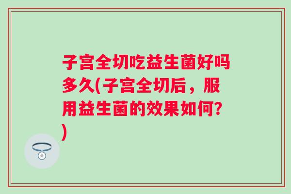 子宫全切吃益生菌好吗多久(子宫全切后,服用益生菌的效果如何?) 子宫全切吃益生菌好吗多久(子宫全切后,服用益生菌的效果如何?)