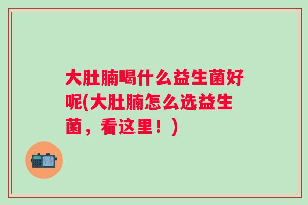 大肚腩喝什么益生菌好呢(大肚腩怎么选益生菌，看这里！)