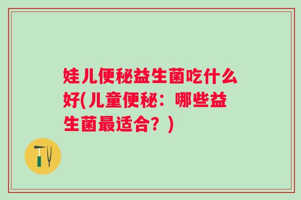 娃儿益生菌吃什么好(儿童:哪些益生菌适合?) 娃儿益生菌吃什么好(儿童:哪些益生菌适合?)