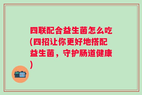 四联配合益生菌怎么吃(四招让你更好地搭配益生菌，守护肠道健康)