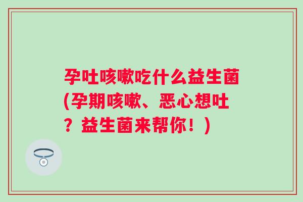 孕吐咳嗽吃什么益生菌(孕期咳嗽、恶心想吐？益生菌来帮你！)