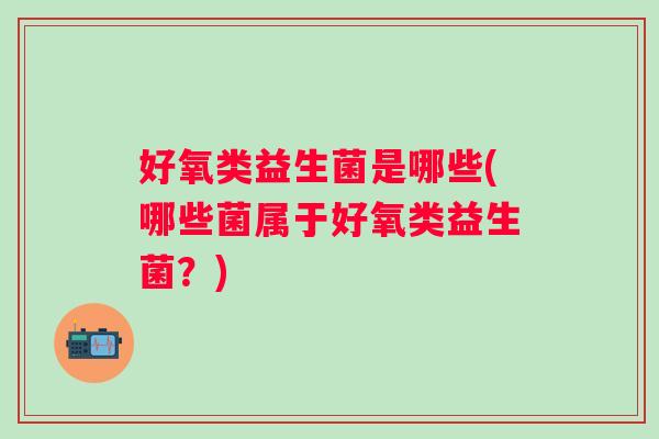 好氧类益生菌是哪些(哪些菌属于好氧类益生菌？)