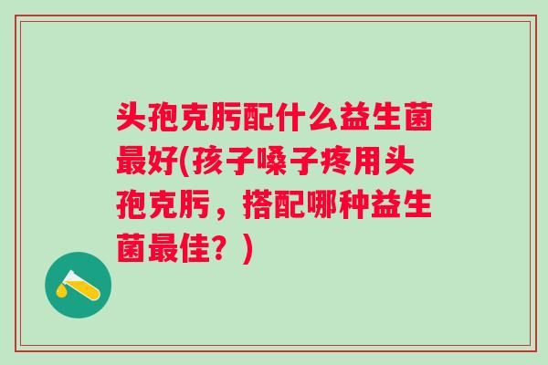 头孢克肟配什么益生菌好(孩子嗓子疼用头孢克肟，搭配哪种益生菌佳？)