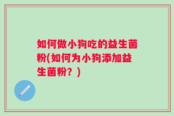 如何做小狗吃的益生菌粉(如何为小狗添加益生菌粉？)
