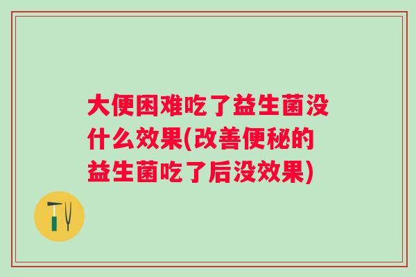 大便困难吃了益生菌没什么效果(改善的益生菌吃了后没效果)