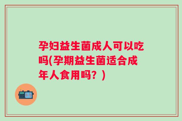 孕妇益生菌成人可以吃吗(孕期益生菌适合成年人食用吗？)