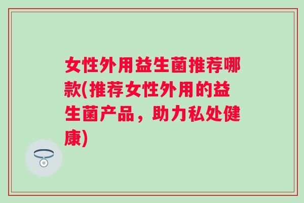 女性外用益生菌推荐哪款(推荐女性外用的益生菌产品,助力私处健康) 女性外用益生菌推荐哪款(推荐女性外用的益生菌产品,助力私处健康)
