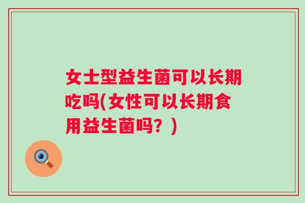 女士型益生菌可以长期吃吗(女性可以长期食用益生菌吗?) 女士型益生菌可以长期吃吗(女性可以长期食用益生菌吗?)