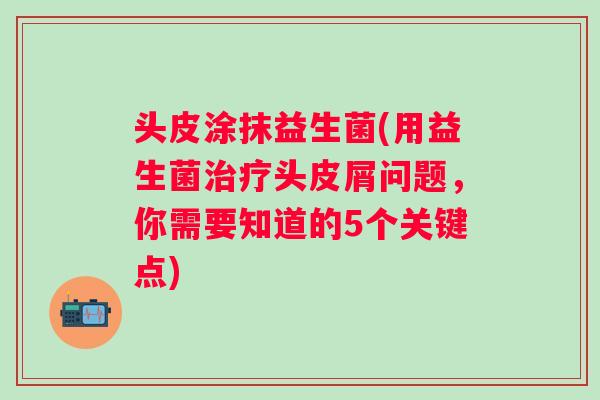 头皮涂抹益生菌(用益生菌头皮屑问题,你需要知道的5个关键点) 头皮涂抹益生菌(用益生菌头皮屑问题,你需要知道的5个关键点)