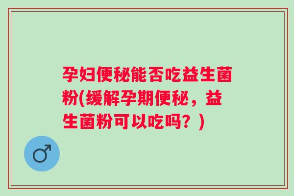 孕妇能否吃益生菌粉(缓解孕期,益生菌粉可以吃吗?) 孕妇能否吃益生菌粉(缓解孕期,益生菌粉可以吃吗?)