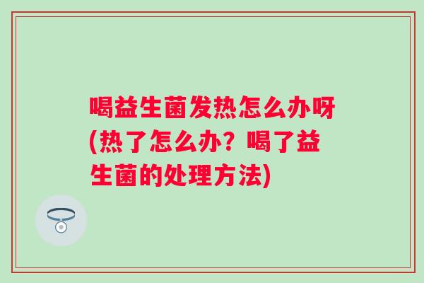 喝益生菌发热怎么办呀(热了怎么办？喝了益生菌的处理方法)