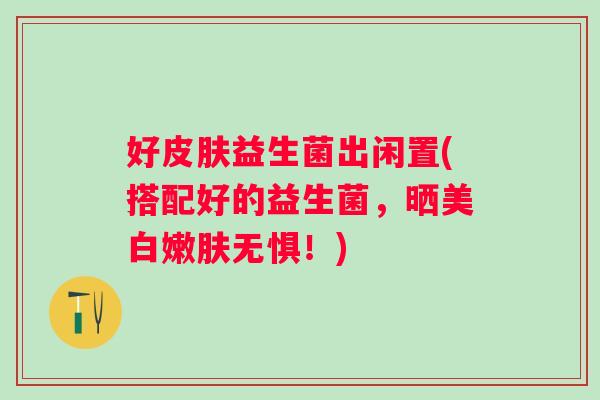 好益生菌出闲置(搭配好的益生菌,晒美白嫩肤无惧!) 好益生菌出闲置(搭配好的益生菌,晒美白嫩肤无惧!)
