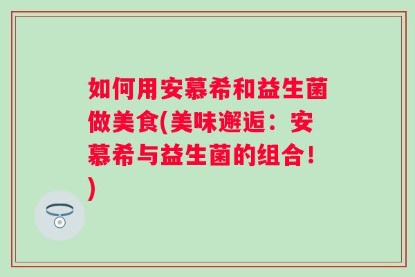 如何用安慕希和益生菌做美食(美味邂逅:安慕希与益生菌的组合!) 如何用安慕希和益生菌做美食(美味邂逅:安慕希与益生菌的组合!)