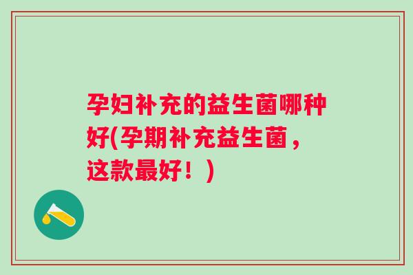 孕妇补充的益生菌哪种好(孕期补充益生菌,这款好!) 孕妇补充的益生菌哪种好(孕期补充益生菌,这款好!)