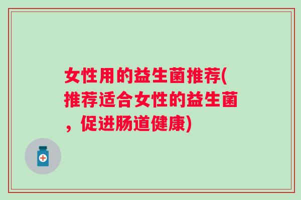 女性用的益生菌推荐(推荐适合女性的益生菌,促进肠道健康) 女性用的益生菌推荐(推荐适合女性的益生菌,促进肠道健康)