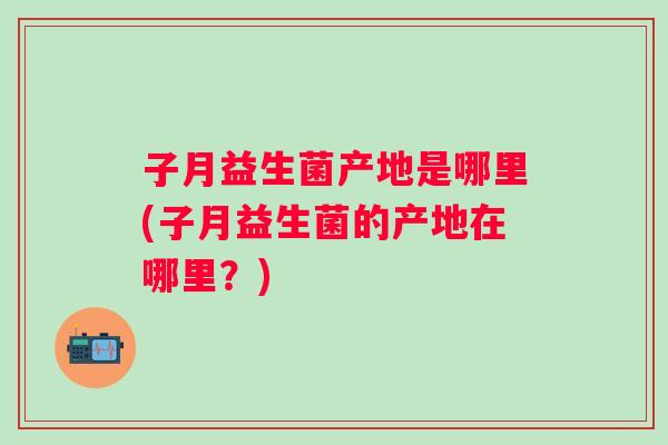 子月益生菌产地是哪里(子月益生菌的产地在哪里?) 子月益生菌产地是哪里(子月益生菌的产地在哪里?)