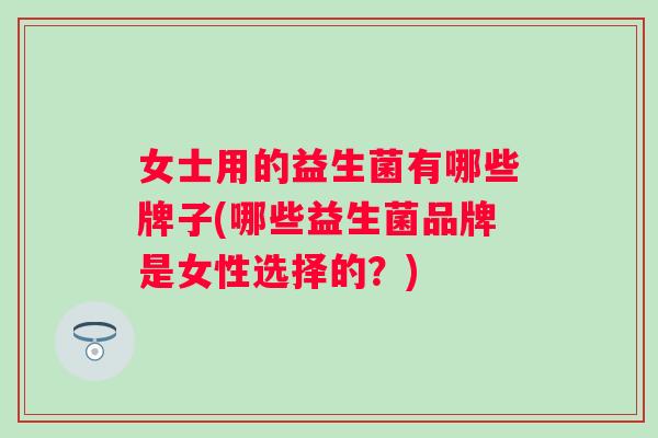 女士用的益生菌有哪些牌子(哪些益生菌品牌是女性选择的?) 女士用的益生菌有哪些牌子(哪些益生菌品牌是女性选择的?)